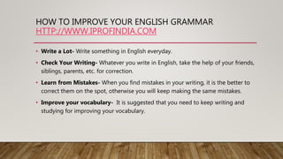 HOW TO IMPROVE YOUR ENGLISH GRAMMAR
HTTP://WWW.IPROFINDIA.COM
• Write a Lot- Write something in English everyday.
• Check Your Writing- Whatever you write in English, take the help of your friends,
siblings, parents, etc. for correction.
• Learn from Mistakes- When you find mistakes in your writing, it is the better to
correct them on the spot, otherwise you will keep making the same mistakes.
• Improve your vocabulary- It is suggested that you need to keep writing and
studying for improving your vocabulary.
 