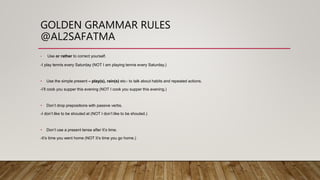 GOLDEN GRAMMAR RULES
@AL2SAFATMA
• Use or rather to correct yourself.
-I play tennis every Saturday (NOT I am playing tennis every Saturday.)
• Use the simple present – play(s), rain(s) etc– to talk about habits and repeated actions.
-I’ll cook you supper this evening (NOT I cook you supper this evening.)
• Don’t drop prepositions with passive verbs.
-I don’t like to be shouted at (NOT I don’t like to be shouted.)
• Don’t use a present tense after It’s time.
-It’s time you went home (NOT It’s time you go home.)
 