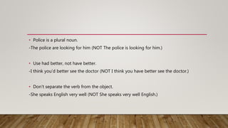 • Police is a plural noun.
-The police are looking for him (NOT The police is looking for him.)
• Use had better, not have better.
-I think you’d better see the doctor (NOT I think you have better see the doctor.)
• Don't separate the verb from the object.
-She speaks English very well (NOT She speaks very well English.)
 