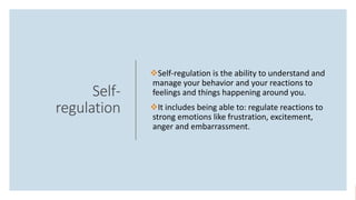 Self-
regulation
Self-regulation is the ability to understand and
manage your behavior and your reactions to
feelings and things happening around you.
It includes being able to: regulate reactions to
strong emotions like frustration, excitement,
anger and embarrassment.
 