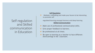 Self-regulation
and Skilled
communication
in Education
Self Regulation
 Mediate, scaffolding and make your lesson to be interesting
to promote self
regulated learning amongst learners and deep learning
Skilled Communication
 Make use of professional communication skills.
 Give proper feedback to learners.
 Be professional at all times.
 Be open to learning as a teacher to face different
shortcomings in the classroom.
 
