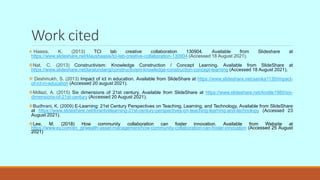 Work cited
 Haasis, K. (2013) TCI lab creative collaboration 130904. Available from Slideshare at
https://www.slideshare.net/klaushaasis/tci-lab-creative-collaboration-130904 (Accessed 18 August 2021).
Nat, C. (2013) Constructivism: Knowledge Construction / Concept Learning. Available from SlideShare at
https://www.slideshare.net/laralundang/constructivism-knowledge-construction-concept-learning (Accessed 18 August 2021).
 Deshmukh, S. (2013) Impact of ict in education. Available from SlideShare at https://www.slideshare.net/sanika1130/impact-
of-ict-in-education (Accessed 20 august 2021).
Mdlazi, A. (2015) Six dimensions of 21st century. Available from SlideShare at https://www.slideshare.net/Andile1980/six-
dimensions-of-21st-century (Accessed 20 August 2021).
Budhrani, K. (2009) E-Learning: 21st Century Perspectives on Teaching, Learning, and Technology. Available from SlideShare
at https://www.slideshare.net/kiranb/elearning-21st-century-perspectives-on-teaching-learning-and-technology (Accessed 23
August 2021).
Lee, M. (2018) How community collaboration can foster innovation. Available from Website at
https://www.ey.com/en_gl/wealth-asset-management/how-community-collaboration-can-foster-innovation (Accessed 25 August
2021)
 