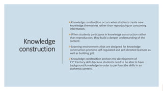 Knowledge
construction
Knowledge construction occurs when students create new
knowledge themselves rather than reproducing or consuming
information.
When students participate in knowledge construction rather
than reproduction, they build a deeper understanding of the
content.
Learning environments that are designed for knowledge
construction promote self-regulated and self-directed learners as
well as building grit.
Knowledge construction anchors the development of
21st Century skills because students need to be able to have
background knowledge in order to perform the skills in an
authentic context.
 