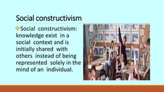 Social constructivism
Social constructivism:
knowledge exist in a
social context and is
initially shared with
others instead of being
represented solely in the
mind of an individual.
 