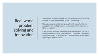 Real-world
problem
solving and
innovation
Real world problem-solving and innovation are skills that are
integral to living and working in the 21st century.
Educators can provide young people with opportunities to
engage in real world problems and to apply their solutions or
ideas in practice
Teachers for example, can familiarise learners with the use of
Microsoft word to write formal letters, Curriculum Vitae which
will help learners to write perfect CVs and formal letters when
applying for a job in future.
 