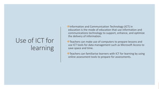 Use of ICT for
learning
Information and Communication Technology (ICT) in
education is the mode of education that use information and
communications technology to support, enhance, and optimize
the delivery of information.
Teachers can make use of computers to prepare lessons and
use ICT tools for data management such as Microsoft Access to
save space and time.
Teachers can familiarise learners with ICT for learning by using
online assessment tools to prepare for assessments.
 