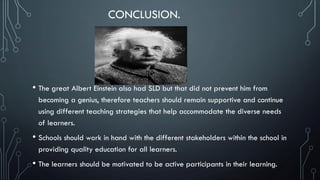 CONCLUSION.
• The great Albert Einstein also had SLD but that did not prevent him from
becoming a genius, therefore teachers should remain supportive and continue
using different teaching strategies that help accommodate the diverse needs
of learners.
• Schools should work in hand with the different stakeholders within the school in
providing quality education for all learners.
• The learners should be motivated to be active participants in their learning.
 