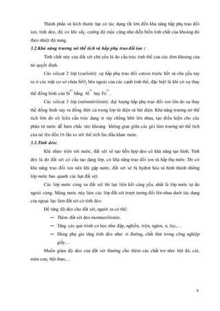 Thành phần và kích thước hạt có tác dụng rất lớn đến khả năng hấp phụ trao đổi 
ion, tính dẻo, độ co khi sấy, cường độ mộc cũng như diễn biến tính chất của khoáng đó 
theo nhiệt độ nung. 
3.2.Khả năng trương nở thể tích và hấp phụ trao đổi ion : 
Tính chất này của đất sét chủ yếu là do cấu trúc tinh thể của các đơn khoáng của 
9 
nó quyết định. 
Các silicat 2 lớp (caolinit): sự hấp phụ trao đổi cation trước hết và chủ yếu xảy 
ra ở các mặt cơ sở chứa SiO2 bên ngoài của các cạnh tinh thể, đặc biệt là khi có sự thay 
thế đồng hình của Si 
4+ 
bằng Al 
3+ 
hay Fe 
3+ 
. 
Các silicat 3 lớp (mônmôrilônit): đại lượng hấp phụ trao đổi ion lớn do sự thay 
thế đồng hình xảy ra đồng thời cả trong lớp tứ diện và bát diện. Khả năng trương nở thể 
tích lớn do có kiểu cấu trúc dạng vi vảy chồng khít lên nhau, tạo điều kiện cho các 
phân tử nước dễ bám chắc vào khoảng không gian giữa các gói làm trương nở thể tích 
cúa nó lên đến 16 lần so với thể tích lúc đầu khan nước. 
3.3.Tính dẻo: 
Khi nhào trộn với nước, đất sét sẽ tạo hỗn hợp dẻo có khả năng tạo hình. Tính 
dẻo là do đất sét có cấu tạo dạng lớp, có khả năng trao đổi ion và hấp thụ nước. Do có 
khả năng trao đổi ion nên khi gặp nước, đất sét sẽ bị hydrat hóa và hình thành những 
lớp nước bao quanh các hạt đất sét. 
Các lớp nước càng xa đất sét thì lực liên kết càng yếu, nhất là lớp nước tự do 
ngoài cùng. Màng nước này làm các lớp đất sét trượt tương đối lên nhau dưới tác dụng 
của ngoại lực làm đất sét có tính dẻo. 
Để tăng độ dẻo cho đất sét, người ta có thể: 
─ Thêm đất sét dẻo monmorilonite. 
─ Tăng các quá trình cơ học như đập, nghiền, trộn, ngâm, ủ, lọc,… 
─ Dùng phụ gia tăng tính dẻo như: rỉ đường, chất thải trong công nghiệp 
giấy… 
Muốn giảm độ dẻo của đất sét thường cho thêm các chất trơ như: bột đá, cát, 
mùn cưa, bột than,… 
 