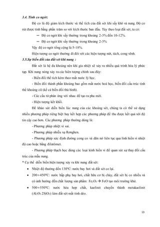 10 
3.4. Tính co ngót: 
Độ co là độ giảm kích thước và thể tích của đất sét khi sấy khô và nung. Độ co 
rút được tính bằng phần trăm so với kích thước ban đầu. Tùy theo loại đất sét, ta có: 
─ Độ co ngót khi sấy thường trong khoảng 2-3% đến 10-12%. 
─ Độ co ngót khi sấy thường trong khoảng 2-3% 
Vậy độ co ngót tổng cộng là 5-18%. 
Hiện tượng co ngót thường đi đôi với các hiện tượng nứt, tách, cong vênh. 
3.5.Sự biến đổi của đất sét khi nung : 
Đất sét là hệ đa khoáng nên khi gia nhiệt sẽ xảy ra nhiều quá trình hóa lý phức 
tạp. Khi nung nóng xảy ra các hiên tượng chính sau đây: 
- Biến đổi thể tích kèm theo mất nước lý học. 
- Biến đổi thành phần khoáng bao gồm mất nước hoá học, biến đổi cấu trúc tinh 
thể khoáng cũ (kể cả biến đổi thù hình). 
- Các cấu tử phản ứng với nhau để tạo ra pha mới. 
- Hiện tượng kết khối. 
Để khảo sát diễn biến lúc nung của các khoáng sét, chúng ta có thể sử dụng 
nhiều phương pháp riêng biệt hay kết hợp các phương pháp để thu được kết quả với độ 
tin cậy cao hơn. Các phương pháp thường dùng là: 
- Phương pháp nhiệt vi sai. 
- Phương pháp nhiễu xạ Rơnghen. 
- Phương pháp xác định đường cong co và dãn nở liên tục qua lính hiển vi nhiệt 
độ cao hoặc bằng đilatômet. 
- Phương pháp thạch học dùng các loại kính hiển vi để quan sát sự thay đổi cấu 
trúc của mẫu nung. 
* Cụ thể diễn biến hiện tượng xảy ra khi nung đất sét: 
 Nhiệt độ thường đến 1300C: nước bay hơi và đất sét co lại. 
 200÷4500C: nước hấp phụ bay hơi, chất hữu cơ bị cháy, đất sét bị co nhiều và 
có ảnh hưởng đến chất lượng sản phẩm: Fe2O3 
 FeO tạo môi trường khử. 
 500÷5500C: nước hóa hợp chất, kaolinit chuyển thành metakaolinit 
(Al2O3.2SiO2) làm đất sét mất tính dẻo. 
 