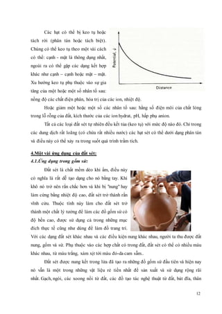 12 
Các hạt có thể bị keo tụ hoặc 
tách rời (phân tán hoặc tách biệt). 
Chúng có thể keo tụ theo một vài cách 
có thể: cạnh - mặt là thông dụng nhất, 
ngoài ra có thể gặp các dạng kết hợp 
khác như cạnh – cạnh hoặc mặt – mặt. 
Xu hướng keo tụ phụ thuộc vào sự gia 
tăng của một hoặc một số nhân tố sau: 
nồng độ các chất điện phân, hóa trị của các ion, nhiệt độ. 
Hoặc giảm một hoặc một số các nhân tố sau: hằng số điện môi của chất lỏng 
trong lỗ rỗng của đất, kích thước của các ion hydrat, pH, hấp phụ anion. 
Tất cả các loại đất sét tự nhiên đều kết tủa (keo tụ) với mức độ nào đó. Chỉ trong 
các dung dịch rất loãng (có chứa rất nhiều nước) các hạt sét có thể dưới dạng phân tán 
và điều này có thể xảy ra trong suốt quá trình trầm tích. 
4.Một vài ứng dụng của đất sét: 
4.1.Ứng dụng trong gốm sứ: 
Đất sét là chất mềm dẻo khi ẩm, điều này 
có nghĩa là rất dễ tạo dạng cho nó bằng tay. Khi 
khô nó trở nên rắn chắc hơn và khi bị "nung" hay 
làm cứng bằng nhiệt độ cao, đất sét trở thành rắn 
vĩnh cửu. Thuộc tính này làm cho đất sét trở 
thành một chất lý tưởng để làm các đồ gốm sứ có 
độ bền cao, được sử dụng cả trong những mục 
đích thực tế cũng như dùng để làm đồ trang trí. 
Với các dạng đất sét khác nhau và các điều kiện nung khác nhau, người ta thu được đất 
nung, gốm và sứ. Phụ thuộc vào các hợp chất có trong đất, đất sét có thể có nhiều màu 
khác nhau, từ màu trắng, xám xịt tới màu đỏ-da cam sẫm.. 
Đất sét được nung kết trong lửa đã tạo ra những đồ gốm sứ đầu tiên và hiện nay 
nó vẫn là một trong những vật liệu rẻ tiền nhất để sản xuất và sử dụng rộng rãi 
nhất. Gạch, ngói, các xoong nồi từ đất, các đồ tạo tác nghệ thuật từ đất, bát đĩa, thân 
 