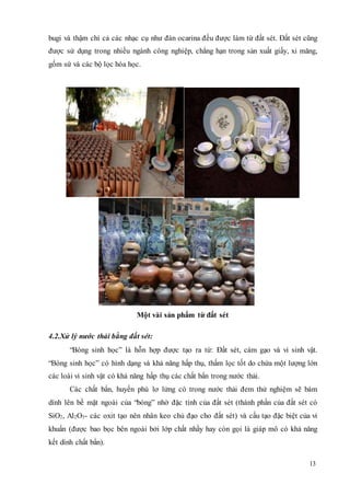 bugi và thậm chí cả các nhạc cụ như đàn ocarina đều được làm từ đất sét. Đất sét cũng 
được sử dụng trong nhiều ngành công nghiệp, chẳng hạn trong sản xuất giấy, xi măng, 
gốm sứ và các bộ lọc hóa học. 
13 
Một vài sản phẩm từ đất sét 
4.2.Xử lý nước thải bằng đất sét: 
“Bóng sinh học” là hỗn hợp được tạo ra từ: Đất sét, cám gạo và vi sinh vật. 
“Bóng sinh học” có hình dạng và khả năng hấp thụ, thấm lọc tốt do chứa một lượng lớn 
các loài vi sinh vật có khả năng hấp thụ các chất bẩn trong nước thải. 
Các chất bẩn, huyền phù lơ lửng có trong nước thải đem thử nghiệm sẽ bám 
dính lên bề mặt ngoài của “bóng” nhờ đặc tính của đất sét (thành phần của đất sét có 
SiO2, Al2O3- các oxit tạo nên nhân keo chủ đạo cho đất sét) và cấu tạo đặc biệt của vi 
khuẩn (được bao bọc bên ngoài bởi lớp chất nhầy hay còn gọi là giáp mô có khả năng 
kết dính chất bẩn). 
 
