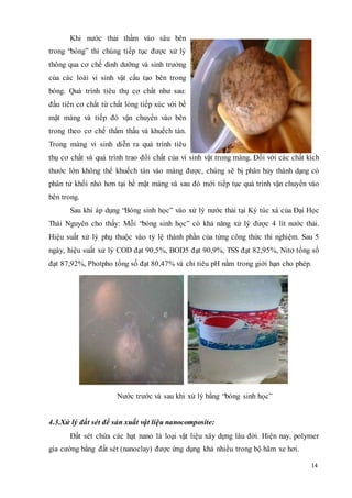 14 
Khi nước thải thấm vào sâu bên 
trong “bóng” thì chúng tiếp tục được xử lý 
thông qua cơ chế dinh dưỡng và sinh trưởng 
của các loài vi sinh vật cấu tạo bên trong 
bóng. Quá trình tiêu thụ cơ chất như sau: 
đầu tiên cơ chất từ chất lỏng tiếp xúc với bề 
mặt màng và tiếp đó vận chuyển vào bên 
trong theo cơ chế thẩm thấu và khuếch tán. 
Trong màng vi sinh diễn ra quá trình tiêu 
thụ cơ chất và quá trình trao đổi chất của vi sinh vật trong màng. Đối với các chất kích 
thước lớn không thể khuếch tán vào màng được, chúng sẽ bị phân hủy thành dạng có 
phân tử khối nhỏ hơn tại bề mặt màng và sau đó mới tiếp tục quá trình vận chuyển vào 
bên trong. 
Sau khi áp dụng “Bóng sinh học” vào xử lý nước thải tại Ký túc xá của Đại Học 
Thái Nguyên cho thấy: Mỗi “bóng sinh học” có khả năng xử lý được 4 lít nước thải. 
Hiệu suất xử lý phụ thuộc vào tỷ lệ thành phần của từng công thức thí nghiệm. Sau 5 
ngày, hiệu suất xử lý COD đạt 90,5%, BOD5 đạt 90,9%, TSS đạt 82,95%, Nitơ tổng số 
đạt 87,92%, Photpho tổng số đạt 80,47% và chỉ tiêu pH nằm trong giới hạn cho phép. 
Nước trước và sau khi xử lý bằng “bóng sinh học” 
4.3.Xử lý đất sét để sản xuất vật liệu nanocomposite: 
Đất sét chứa các hạt nano là loại vật liệu xây dựng lâu đời. Hiện nay, polymer 
gia cường bằng đất sét (nanoclay) được ứng dụng khá nhiều trong bộ hãm xe hơi. 
 