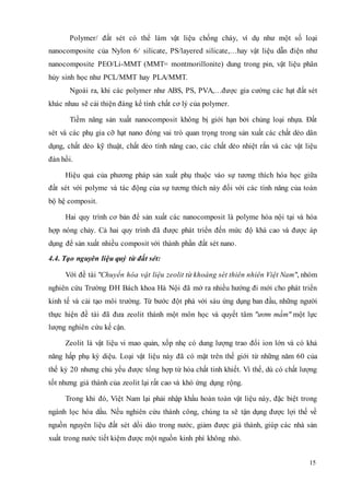 Polymer/ đất sét có thể làm vật liệu chống cháy, ví dụ như một số loại 
nanocomposite của Nylon 6/ silicate, PS/layered silicate,…hay vật liệu dẫn điện như 
nanocomposite PEO/Li-MMT (MMT= montmorillonite) dung trong pin, vật liệu phân 
hủy sinh học như PCL/MMT hay PLA/MMT. 
Ngoài ra, khi các polymer như ABS, PS, PVA,…được gia cường các hạt đất sét 
15 
khác nhau sẽ cải thiện đáng kể tính chất cơ lý của polymer. 
Tiềm năng sản xuất nanocomposit không bị giới hạn bởi chủng loại nhựa. Đất 
sét và các phụ gia cỡ hạt nano đóng vai trò quan trọng trong sản xuất các chất dẻo dân 
dụng, chất dẻo kỹ thuật, chất dẻo tính năng cao, các chất dẻo nhiệt rắn và các vật liệu 
đàn hồi. 
Hiệu quả của phương pháp sản xuất phụ thuộc vào sự tương thích hóa học giữa 
đất sét với polyme và tác động của sự tương thích này đối với các tính năng của toàn 
bộ hệ composit. 
Hai quy trình cơ bản để sản xuất các nanocomposit là polyme hóa nội tại và hóa 
hợp nóng chảy. Cả hai quy trình đã được phát triển đến mức độ khá cao và được áp 
dụng để sản xuất nhiều composit với thành phần đất sét nano . 
4.4. Tạo nguyên liệu quý từ đất sét: 
Với đề tài "Chuyển hóa vật liệu zeolit từ khoáng sét thiên nhiên Việt Nam", nhóm 
nghiên cứu Trường ÐH Bách khoa Hà Nội đã mở ra nhiều hướng đi mới cho phát triển 
kinh tế và cải tạo môi trường. Từ bước đột phá với sáu ứng dụng ban đầu, những người 
thực hiện đề tài đã đưa zeolit thành một môn học và quyết tâm "ươm mầm" một lực 
lượng nghiên cứu kế cận. 
Zeolit là vật liệu vi mao quản, xốp nhẹ có dung lượng trao đổi ion lớn và có khả 
năng hấp phụ kỳ diệu. Loại vật liệu này đã có mặt trên thế giới từ những năm 60 của 
thế kỷ 20 nhưng chủ yếu được tổng hợp từ hóa chất tinh khiết. Vì thế, dù có chất lượng 
tốt nhưng giá thành của zeolit lại rất cao và khó ứng dụng rộng. 
Trong khi đó, Việt Nam lại phải nhập khẩu hoàn toàn vật liệu này, đặc biệt trong 
ngành lọc hóa dầu. Nếu nghiên cứu thành công, chúng ta sẽ tận dụng được lợi thế về 
nguồn nguyên liệu đất sét dồi dào trong nước, giảm được giá thành, giúp các nhà sản 
xuất trong nước tiết kiệm được một nguồn kinh phí không nhỏ. 
 