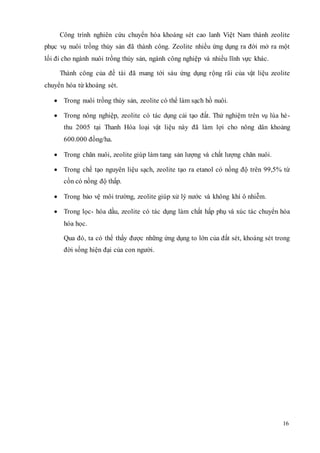 Công trình nghiên cứu chuyển hóa khoáng sét cao lanh Việt Nam thành zeolite 
phục vụ nuôi trồng thủy sản đã thành công. Zeolite nhiều ứng dụng ra đời mở ra một 
lối đi cho ngành nuôi trồng thủy sản, ngành công nghiệp và nhiều lĩnh vực khác. 
Thành công của đề tài đã mang tới sáu ứng dụng rộng rãi của vật liệu zeolite 
16 
chuyển hóa từ khoáng sét. 
 Trong nuôi trồng thủy sản, zeolite có thể làm sạch hồ nuôi. 
 Trong nông nghiệp, zeolite có tác dụng cải tạo đất. Thử nghiệm trên vụ lúa hè - 
thu 2005 tại Thanh Hóa loại vật liệu này đã làm lợi cho nông dân khoảng 
600.000 đồng/ha. 
 Trong chăn nuôi, zeolite giúp làm tang sản lượng và chất lượng chăn nuôi. 
 Trong chế tạo nguyên liệu sạch, zeolite tạo ra etanol có nồng độ trên 99,5% từ 
cồn có nồng độ thấp. 
 Trong bảo vệ môi trường, zeolite giúp xử lý nước và không khí ô nhiễm. 
 Trong lọc- hóa dầu, zeolite có tác dụng làm chất hấp phụ và xúc tác chuyển hóa 
hóa học. 
Qua đó, ta có thể thấy được những ứng dụng to lớn của đất sét, khoáng sét trong 
đời sống hiện đại của con người. 
 