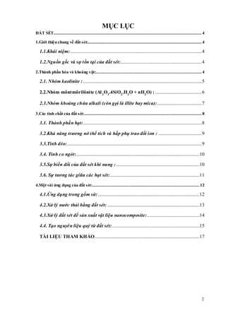 2 
MỤC LỤC 
ĐẤT SÉT .................................................................................................................................. 4 
1.Giới thiệu chung về đất sét:.................................................................................................... 4 
1.1.Khái niệm: ................................................................................................................... 4 
1.2.Nguồn gốc và sự t ồn tại của đất sét: ....................................................................... 4 
2.Thành phần hóa và khoáng vật:............................................................................................. 4 
2.1. Nhóm kaolinite : ........................................................................................................ 5 
2.2.Nhóm môntmôrilônite (Al 2O3.4SiO2.H2O + nH2O) : ......................................... 6 
2.3.Nhóm khoáng chứa alkali (còn gọi là illite hay mica): ....................................... 7 
3.Các tính chất của đất sét: ....................................................................................................... 8 
3.1. Thành phần hạt:........................................................................................................ 8 
3.2.Khả năng trương nở thể tích và hấp phụ trao đổi ion : ...................................... 9 
3.3.Tính dẻo: ...................................................................................................................... 9 
3.4. Tính co ngót: ............................................................................................................10 
3.5.Sự biến đổi của đất sét khi nung : .........................................................................10 
3.6. Sự tương tác giữa các hạt sét:...............................................................................11 
4.Một vài ứng dụng của đất sét: .............................................................................................. 12 
4.1.Ứng dụng trong gốm sứ: .........................................................................................12 
4.2.Xử lý nước thải bằng đất sét: .................................................................................13 
4.3.Xử lý đất sét để sản xuất vật liệu nanocomposite: ..............................................14 
4.4. Tạo nguyên liệu quý từ đất sét:.............................................................................15 
TÀI LIỆU THAM KHẢO............................................................................................17 
 