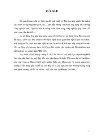 3 
MỞ ĐẦU 
Từ xưa đến nay, đất sét luôn gắn bó mật thiết với đời sống con người. Từ những 
sản phẩm thông dụng như gốm, sứ,… cho đến những sản phẩm ứng dụng nhiều trong 
công nghiệp như: nguyên liệu xi măng, chất đệm trong công nghiệp giấy, pha chế 
màu, mực, tẩy dầu thô,… 
Do có hàng loạt các ứng dụng trong nhiều lĩnh vực đa dạng trong đời sống mà 
đất sét đã được các nhà khoa học trong và ngoài nước quan tâm, nghiên cứu nhiều hơn. 
Với mong muốn được học tập, nghiên cứu sâu thêm về lĩnh vực này, đồng thời được 
tiếp tục đóng góp bổ sung thêm tài liệu cơ bản nghiên cứu khoáng sét, đất sét chúng em 
tiến hành đề tài nghiên cứu: “Đất sét”. 
Tuy nhiên với số lượng khổng lồ các kiến thức đã biết, việc lựa chọn những kiến 
thức nào phù hợp vào một bài tiểu luận, phù hợp với nhiều đối tượng là rất khó khăn, 
nên chắc chắn sẽ không tránh khỏi những thiếu sót. Chúng em rất mong nhận được 
những ý kiến đóng góp của tất cả các thầy cô và các bạn sinh viên ở trong trường cũng 
như ngoài trường, để lần sau nhóm 1 viết tiểu luận đạt kết quả cao hơn. 
 
