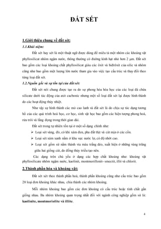4 
ĐẤT SÉT 
1.Giới thiệu chung về đất sét: 
1.1.Khái niệm: 
Đất sét hay sét là một thuật ngữ được dùng để miêu tả một nhóm các khoáng vật 
phyllosilicat nhôm ngậm nước, thông thường có đường kính hạt nhỏ hơn 2 μm. Đất sét 
bao gồm các loại khoáng chất phyllosilicat giàu các ôxít và hiđrôxít c ủa silic và nhôm 
cũng như bao gồm một lượng lớn nước tham gia vào việc tạo cấu trúc và thay đổi theo 
từng loại đất sét. 
1.2.Nguồn gốc và sự tồn tại của đất sét: 
Đất sét nói chung được tạo ra do sự phong hóa hóa học của các loại đá chứa 
silicate dưới tác động của axit cacbonic nhưng một số loại đất sét lại được hình thành 
do các hoạt động thủy nhiệt. 
Như vậy sự hình thành các mỏ cao lanh và đất sét là do chịu sự tác dụng tương 
hổ của các quá trình hoá học, cơ học, sinh vật học bao gồm các hiện tượng phong hoá, 
rửa trôi và lắng đọng trong thời gian dài. 
Đất sét trong tự nhiên tồn tại ở một số dạng chính như: 
 Loại sét vàng, đỏ, có khi xám đen, pha đất thịt và cát mịn ở các cồn. 
 Loại sét xám xanh nằm ở khu vực nước lợ, có độ nhớt cao. 
 Loại sét gốm sứ nằm thành vỉa màu trắng dẻo, xuất hiện ở những vùng trũng 
giữa hai giồng cát, do đồng thủy triều tạo nên. 
Các dạng trên chủ yếu ở dạng các hợp chất khoáng như: khoáng vật 
phyllosilicate nhôm ngậm nước, kaolinit, montmorillonit- smectit, illit và chlorit. 
2.Thành phần hóa và khoáng vật: 
Đất sét xét theo thành phần hoá, thành phần khoáng cũng như cấu trúc bao gồm 
28 loại đơn khoáng khác nhau, chia thành các nhóm khoáng. 
Mỗi nhóm khoáng bao gồm các đơn khoáng có cấu trúc hoặc tính chất gần 
giống nhau. Ba nhóm khoáng quan trọng nhất đối với ngành công nghiệp gốm sứ là: 
kaolinite, montmoriolite và illite. 
 
