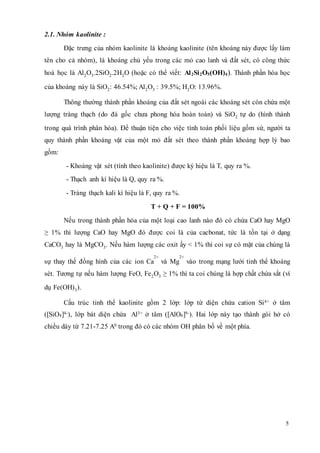 5 
2.1. Nhóm kaolinite : 
Đặc trưng của nhóm kaolinite là khoáng kaolinite (tên khoáng này được lấy làm 
tên cho cả nhóm), là khoáng chủ yếu trong các mỏ cao lanh và đất sét, có công thức 
hoá học là Al2O3.2SiO2.2H2O (hoặc có thể viết: Al2Si2O5(OH)4). Thành phần hóa học 
của khoáng này là SiO2: 46.54%; Al2O3 : 39.5%; H2O: 13.96%. 
Thông thường thành phần khoáng của đất sét ngoài các khoáng sét còn chứa một 
lượng tràng thạch (do đá gốc chưa phong hóa hoàn toàn) và SiO2 tự do (hình thành 
trong quá trình phân hóa). Để thuận tiện cho việc tính toán phối liệu gốm sứ, người ta 
quy thành phần khoáng vật của một mỏ đất sét theo thành phần khoáng hợp lý bao 
gồm: 
- Khoáng vật sét (tính theo kaolinite) được ký hiệu là T, quy ra %. 
- Thạch anh kí hiệu là Q, quy ra %. 
- Tràng thạch kali kí hiệu là F, quy ra %. 
T + Q + F = 100% 
Nếu trong thành phần hóa của một loại cao lanh nào đó có chứa CaO hay MgO 
≥ 1% thì lượng CaO hay MgO đó được coi là của cacbonat, tức là tồn tại ở dạng 
CaCO3 hay là MgCO3. Nếu hàm lượng các oxit ấy < 1% thì coi sự có mặt của chúng là 
2+ 
sự thay thế đồng hình của các ion Ca 
2+ 
và Mg 
vào trong mạng lưới tinh thể khoáng 
sét. Tương tự nếu hàm lượng FeO, Fe2O3 ≥ 1% thì ta coi chúng là hợp chất chứa sắt (ví 
dụ Fe(OH)3). 
Cấu trúc tinh thể kaolinite gồm 2 lớp: lớp tứ diện chứa cation Si4+ ở tâm 
([SiO4]4-), lớp bát diện chứa Al3+ ở tâm ([AlO6]9-). Hai lớp này tạo thành gói hở có 
chiều dày từ 7.21-7.25 A0 trong đó có các nhóm OH phân bố về một phía. 
 