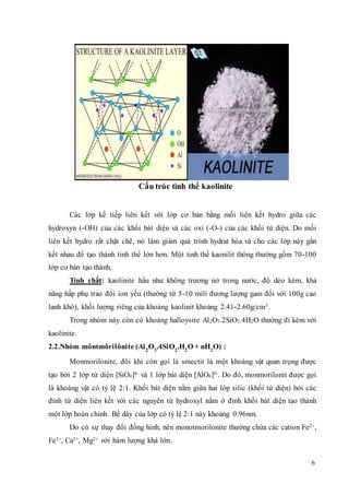 6 
Cấu trúc tinh thể kaolinite 
Các lớp kế tiếp liên kết với lớp cơ bản bằng mối liên kết hydro giữa các 
hydroxyn (-OH) của các khối bát diện và các oxi (-O-) của các khối tứ diện. Do mối 
liên kết hydro rất chặt chẽ, nó làm giảm quá trình hydrat hóa và cho các lớp này gắn 
kết nhau để tạo thành tinh thể lớn hơn. Một tinh thể kaonilit thông thường gồm 70-100 
lớp cơ bản tạo thành. 
Tính chất: kaolinite hầu như không trương nở trong nước, độ dẻo kém, khả 
năng hấp phụ trao đổi ion yếu (thường từ 5-10 mili đương lượng gam đối với 100g cao 
lanh khô), khối lượng riêng của khoáng kaolinit khoảng 2.41-2.60g/cm3. 
Trong nhóm này còn có khoáng halloysite Al2O3.2SiO2.4H2O thường đi kèm với 
kaolinite. 
2.2.Nhóm môntmôrilônite (Al2O3.4SiO2.H2O + nH2O) : 
Monmorilonite, đôi khi còn gọi là smectit là một khoáng vật quan trọng được 
tạo bởi 2 lớp tứ diện [SiO4]4- và 1 lớp bát diện [AlO6]9-. Do đó, monmorilonit được gọi 
là khoáng vật có tỷ lệ 2:1. Khối bát diện nằm giữa hai lớp silic (khối tứ diện) bởi các 
đỉnh tứ diện liên kết với các nguyên tử hydroxyl nằm ở đỉnh khối bát diện tạo thành 
một lớp hoàn chỉnh. Bề dày của lớp có tỷ lệ 2:1 này khoảng 0.96nm. 
Do có sự thay đổi đồng hình, nên monotmorilonite thường chứa các cation Fe2+, 
Fe3+, Ca2+, Mg2+ với hàm lượng khá lớn. 
 