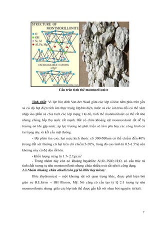 7 
Cấu trúc tinh thể monmorilonite 
Tính chất: Vì lực hút dính Van der Waal giữa các lớp silicat nằm phía trên yếu 
và có độ hụt điện tích âm thực trong lớp bát diện, nước và các ion trao đổi có thể xâm 
nhập vào phần và chia tách các lớp mạng. Do đó, tinh thể monmorilonit có thể rất nhỏ 
nhưng chúng hấp thụ nước rất mạnh. Đất có chứa khoáng vật monmorilonit rất dễ bị 
trương nở khi gặp nước, áp lực trương nở phát triển sẽ làm phá hủy các công trình có 
tải trọng nhẹ và kết cấu mặt đường. 
- Độ phân tán cao, hạt mịn, kích thước cỡ 300-500nm có thể chiếm đến 40% 
(trong đất sét thường cỡ hạt trên chỉ chiếm 5-20%, trong đó cao lanh từ 0.5-1.5%) nên 
khoáng này có độ dẻo rất lớn. 
- Khối lượng riêng từ 1.7- 2.7g/cm3 
- Trong nhóm này còn có khoáng baydelite Al2O3.3SiO2.H2O, có cấu trúc và 
tính chất tương tự như montmorilonit nhưng chứa nhiều oxit sắt nên ít công dụng. 
2.3.Nhóm khoáng chứa alkali (còn gọi là illite hay mica): 
Illite (hydromica) – một khoáng vật sét quan trọng khác, được phát hiện bởi 
giáo sư R.E.Grim – ĐH Illinois, Mỹ. Nó cũng có cấu tạo tỷ lệ 2:1 tương tự như 
monmorilonite nhưng giữa các lớp tinh thể được gắn kết với nhau bởi nguyên tử kali. 
 