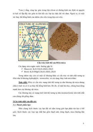 *Lưu ý rằng, vòng lục giác trong lớp silicat có đường kính xác định và nguyên 
tử kali sẽ lấp đầy vào giữa và liên kết các lớp lại chặt chẽ với nhau. Ngoài ra, có một 
vài thay thế đồng hình của nhôm cho silic trong lớp oxit silic. 
8 
Cấu trúc tinh thể của Illite/mica 
Các dạng mica ngậm nước thường gặp là: 
 Muscovit: K2O.3Al2O3.6SiO2.2H2O 
 Biotit: K2O.4MgO.2Al2O3.6SiO2.2H2O 
Trong nhóm này còn có một số khoáng khác có cấu trúc và tính chất tương tự 
illite như là khoáng hydrophylit, vermiculite, và các dạng thủy tinh mica khác. 
Tính chất: Illite có cấu trúc mạng tinh thể tương tự như khoáng vật mica nhưng 
chứa ít kali và có ít sự thay thế đồng hình hơn. Do đó, về mặt hóa học, chúng hoạt động 
mạnh hơn các khoáng vật mica. 
Các khoáng này có mạng lưới tinh thể tương tự như monmorilonite nên tính chất 
của chúng rất giống nhau. 
3.Các tính chất của đất sét: 
3.1. Thành phần hạt: 
Nhìn chung kích thước các hạt đất sét nằm trong giới hạn phân tán keo (<60 
μm). Kích thước các loại tạp chất bao gồm thạch anh, tràng thạch, mica thường khá 
lớn. 
 