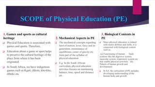 SCOPE of Physical Education (PE)
1. Games and sports as cultural
heritage
❑ Physical Education is associated with
games and sports. Therefore,
❑ Education about a game or sport helps
to preserve the cultural heritage of the
place from where it has been
originated.
❑ In South Africa, we have indigenous
games such as Kgati, diketo, kho-kho,
dibeke etc.
2. Mechanical Aspects in PE
❑ The mechanical concepts regarding
laws of motion, lever, force and its
generation, maintenance of
equilibrium, center of gravity etc.
form part of the syllabus of
physical education.
❑ E.g. In the South African
curriculum, physical education
activities focuses on maintaining
balance, time, speed and distance
etc.
3. Biological Contents in
PE
❑ Since physical education is related
with motor abilities and skills, it is
connected with biological content
such as:
(a) Functioning of human body
systems like the digestive system,
muscular system, respiratory system etc.
that enable physical activities. (b)
Pattern of human growth and
development.
❑ In SA, the curriculum of PE includes
developing understanding of the
human body and growth.
 