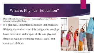 What is Physical Education?
► Derived from Latin word “physica” meaning physics and “educatio”
meaning training of the body.
► Is a planned , sequential instruction that promotes
lifelong physical activity. It is designed to develop
basic movement skills, sport skills, and physical
fitness as well as to enhance mental, social and
emotional abilities.
Source: https://goo-gl.ru.com/4KD
 