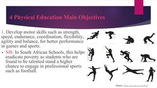 4 Physical Education Main Objectives
1. Develop motor skills such as strength,
speed, endurance, coordination, flexibility,
agility and balance, for better performance
in games and sports.
▪ NB: In South African Schools, this helps
eradicate poverty as students who are
found to be talented stand a higher
chance to engage in professional sports
such as football.
Source: https://goo-gl.ru.com/4KQ
 