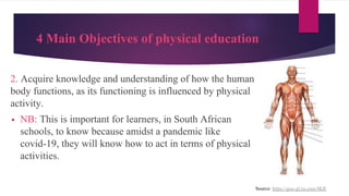 4 Main Objectives of physical education
Source: https://goo-gl.ru.com/4KR
2. Acquire knowledge and understanding of how the human
body functions, as its functioning is influenced by physical
activity.
▪ NB: This is important for learners, in South African
schools, to know because amidst a pandemic like
covid-19, they will know how to act in terms of physical
activities.
 