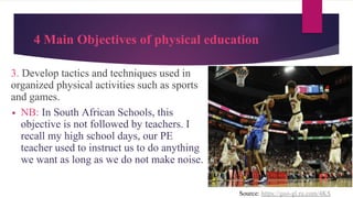4 Main Objectives of physical education
3. Develop tactics and techniques used in
organized physical activities such as sports
and games.
▪ NB: In South African Schools, this
objective is not followed by teachers. I
recall my high school days, our PE
teacher used to instruct us to do anything
we want as long as we do not make noise.
Source: https://goo-gl.ru.com/4KS
 