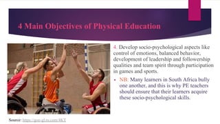4 Main Objectives of Physical Education
4. Develop socio-psychological aspects like
control of emotions, balanced behavior,
development of leadership and followership
qualities and team spirit through participation
in games and sports.
▪ NB: Many learners in South Africa bully
one another, and this is why PE teachers
should ensure that their learners acquire
these socio-psychological skills.
Source: https://goo-gl.ru.com/4KT
 