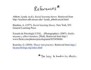 Abbott, Lynda. (n.d.). Social learning theory. Retrieved from
http://teachnet.edb.utexas.edu/~lynda_abbott/social.html

Bandura, A. (1977). Social learning theory. New York, NY:
General Learning Press.

Escuela de Psicología UTAL, . (Photographer). (2007). Emilio
moyano y albert bandura. [Web]. Retrieved from http://
www.flickr.com/photos/psicologiautal/853450686/

Kearsley, G. (2010). Theory into practice. Retrieved from http://
tip.psychology.org/index.html
 