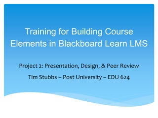 Training for Building Course
Elements in Blackboard Learn LMS
Project 2: Presentation, Design, & Peer Review
Tim Stubbs – Post University – EDU 624
 