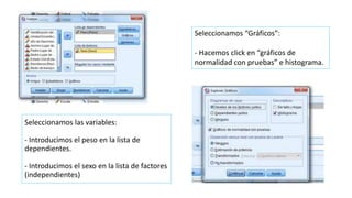 Seleccionamos las variables:
- Introducimos el peso en la lista de
dependientes.
- Introducimos el sexo en la lista de factores
(independientes)
Seleccionamos “Gráficos”:
- Hacemos click en “gráficos de
normalidad con pruebas” e histograma.
 