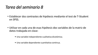 Tarea del seminario 8
• Establecer dos contrastes de hipótesis mediante el test de T-Student
en SPSS.
• Utilizar en cada una de esas hipótesis dos variables de la matriz de
datos trabajada en clase:
 Una variable independiente cualitativa dicotómica.
 Una variable dependiente cuantitativa continua.
 
