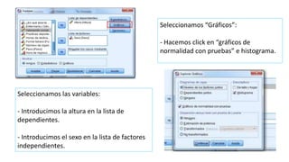 Seleccionamos “Gráficos”:
- Hacemos click en “gráficos de
normalidad con pruebas” e histograma.
Seleccionamos las variables:
- Introducimos la altura en la lista de
dependientes.
- Introducimos el sexo en la lista de factores
independientes.
 