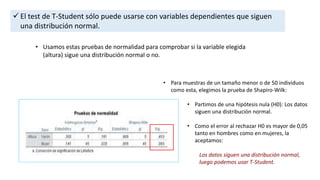  El test de T-Student sólo puede usarse con variables dependientes que siguen
una distribución normal.
• Usamos estas pruebas de normalidad para comprobar si la variable elegida
(altura) sigue una distribución normal o no.
• Para muestras de un tamaño menor o de 50 individuos
como esta, elegimos la prueba de Shapiro-Wilk:
• Partimos de una hipótesis nula (H0): Los datos
siguen una distribución normal.
• Como el error al rechazar H0 es mayor de 0,05
tanto en hombres como en mujeres, la
aceptamos:
Los datos siguen una distribución normal,
luego podemos usar T-Student.
 