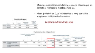 • Miramos la significación bilateral, es decir, el error que se
comete al rechazar la hipótesis nula (p).
• Al ser p menor de 0,05 rechazamos la H0 y por tanto,
aceptamos la hipótesis alternativa:
La altura sí depende del sexo.
 