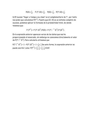 P(O) = ,   P (T |O) = ,       P(O) = , P(T |O) = .

b) El suceso “llegar a tiempo a su clase” es el complementario de T , por tanto
nos piden que calculemos P(T¯). Puesto que {O, O} es un sistema completo de
sucesos, podemos aplicar la formulas de la probabilidad total, de donde
tenemos que:

                 P (T¯) = P (T |O¯) P(O) + P (T | ¯ O¯) P (O¯).

En la expresión anterior aparecen varios de los datos que nos ha
proporcionando el enunciado, sin embargo no conocemos directamente el valor
de P(T |¯ O¯). Para calcularlo utilizamos que

P(T |¯ O¯) = 1 − P(T |O¯) = 1 − =       De esta forma, la expresión anterior se
puede escribir como: P(T¯) =        +      =0.69
 