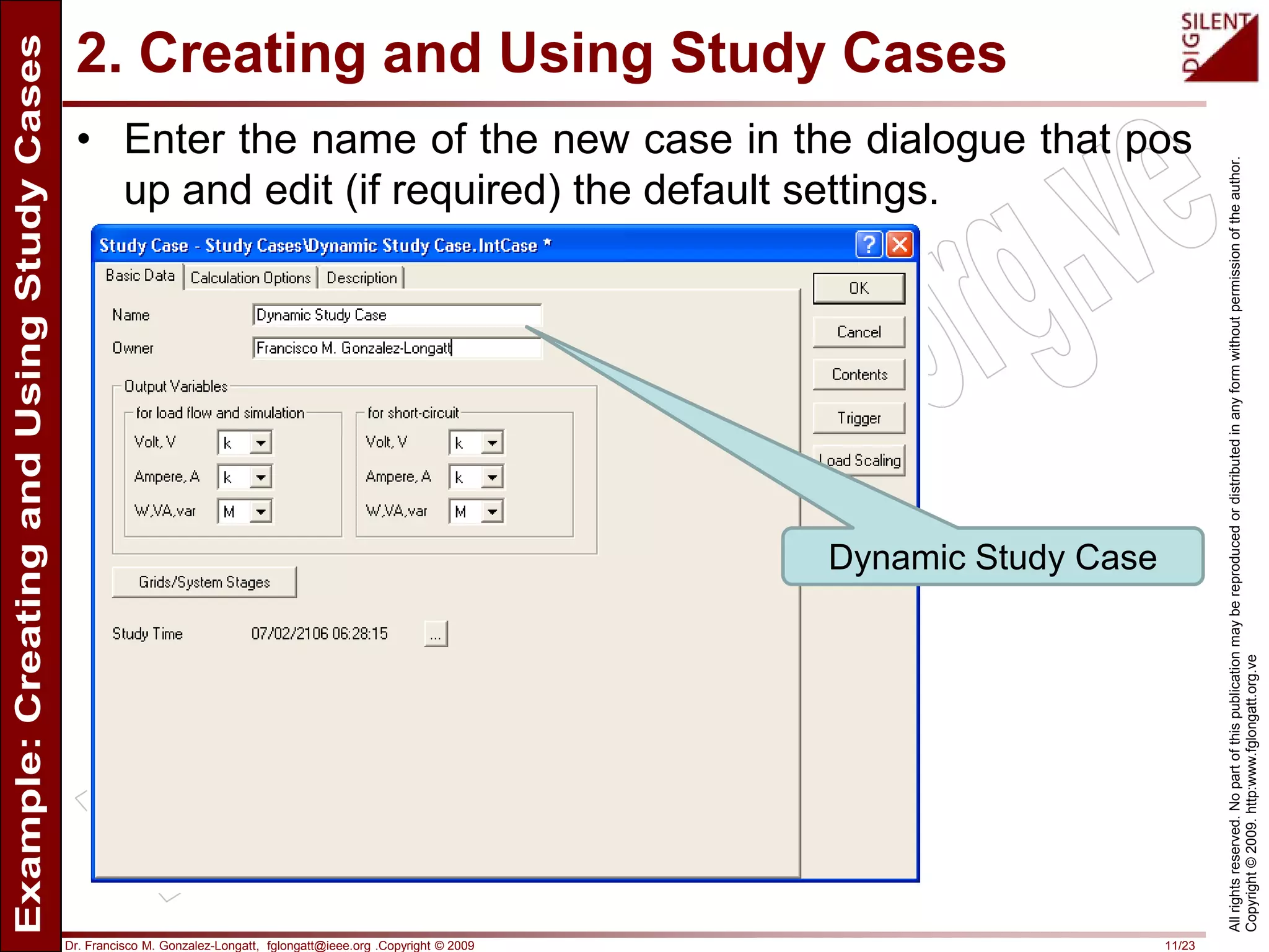 Dr. Francisco M. Gonzalez-Longatt, fglongatt@ieee.org .Copyright © 2009 11/23
Allrightsreserved.Nopartofthispublicationmaybereproducedordistributedinanyformwithoutpermissionoftheauthor.
Copyright©2009.http:www.fglongatt.org.ve
2. Creating and Using Study Cases
• Enter the name of the new case in the dialogue that pos
up and edit (if required) the default settings.
Dynamic Study Case
 
