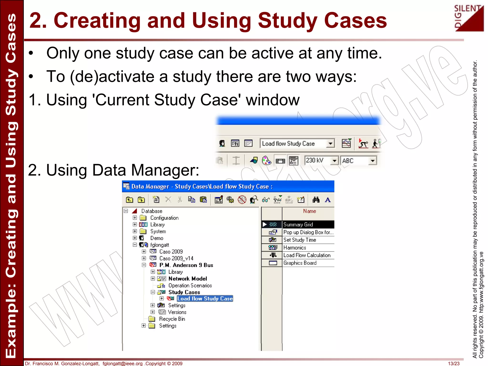 Dr. Francisco M. Gonzalez-Longatt, fglongatt@ieee.org .Copyright © 2009 13/23
Allrightsreserved.Nopartofthispublicationmaybereproducedordistributedinanyformwithoutpermissionoftheauthor.
Copyright©2009.http:www.fglongatt.org.ve
2. Creating and Using Study Cases
• Only one study case can be active at any time.
• To (de)activate a study there are two ways:
1. Using 'Current Study Case' window
2. Using Data Manager:
 