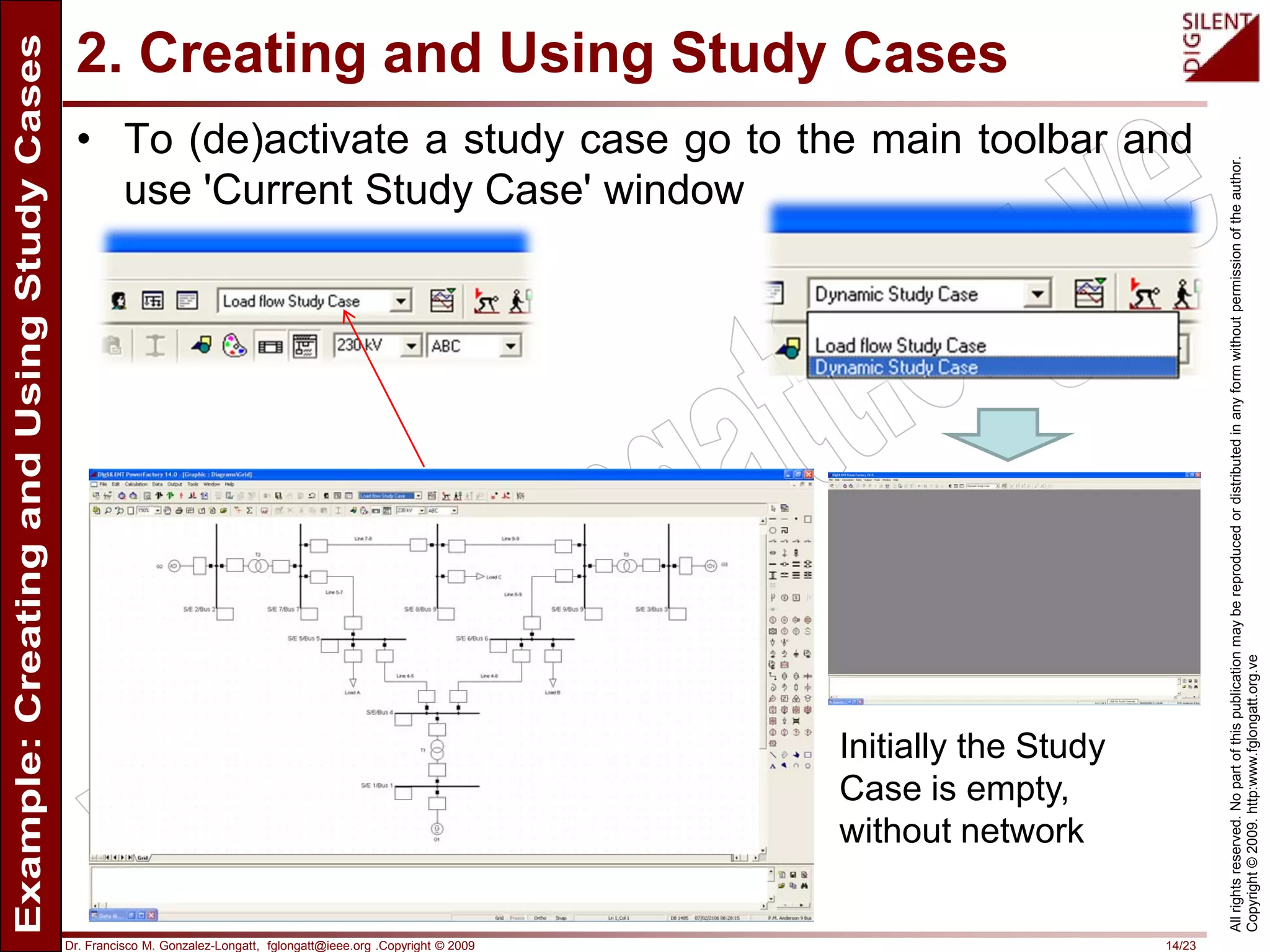Dr. Francisco M. Gonzalez-Longatt, fglongatt@ieee.org .Copyright © 2009 14/23
Allrightsreserved.Nopartofthispublicationmaybereproducedordistributedinanyformwithoutpermissionoftheauthor.
Copyright©2009.http:www.fglongatt.org.ve
2. Creating and Using Study Cases
• To (de)activate a study case go to the main toolbar and
use 'Current Study Case' window
Initially the Study
Case is empty,
without network
 
