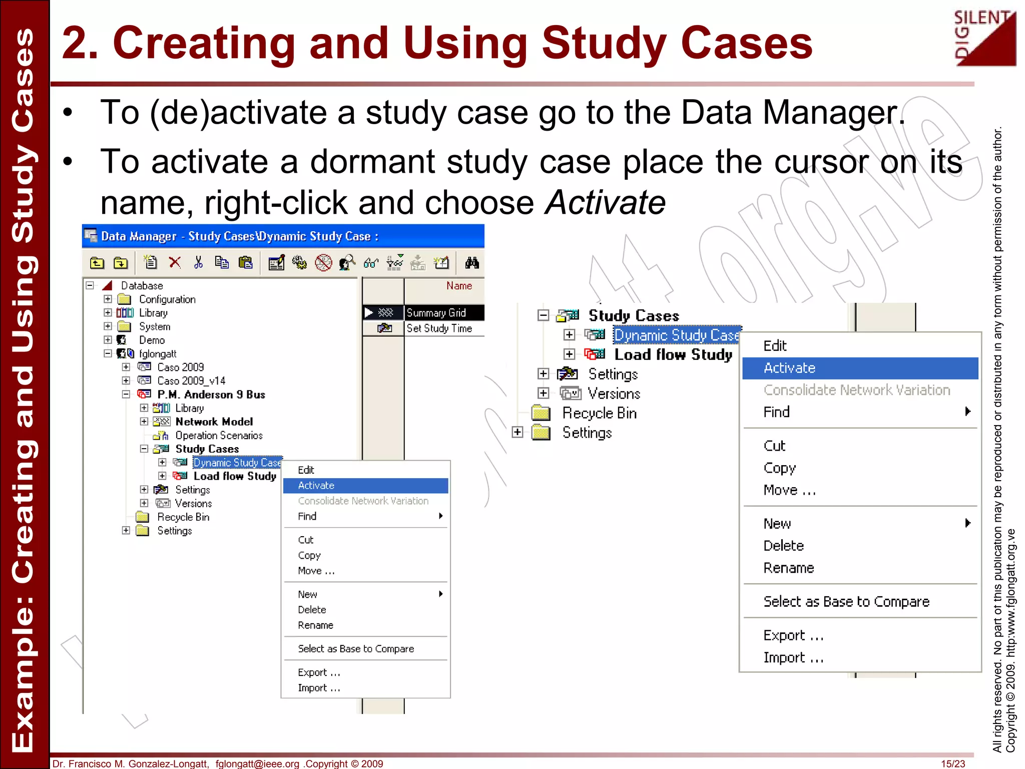 Dr. Francisco M. Gonzalez-Longatt, fglongatt@ieee.org .Copyright © 2009 15/23
Allrightsreserved.Nopartofthispublicationmaybereproducedordistributedinanyformwithoutpermissionoftheauthor.
Copyright©2009.http:www.fglongatt.org.ve
2. Creating and Using Study Cases
• To (de)activate a study case go to the Data Manager.
• To activate a dormant study case place the cursor on its
name, right-click and choose Activate
 