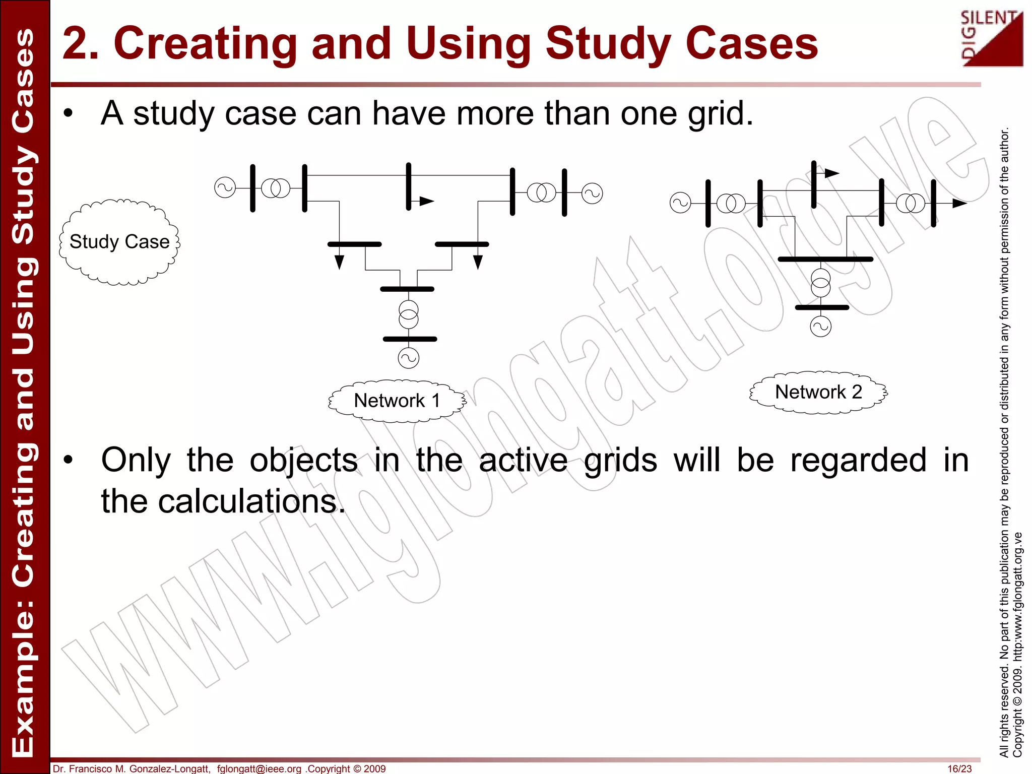 Dr. Francisco M. Gonzalez-Longatt, fglongatt@ieee.org .Copyright © 2009 16/23
Allrightsreserved.Nopartofthispublicationmaybereproducedordistributedinanyformwithoutpermissionoftheauthor.
Copyright©2009.http:www.fglongatt.org.ve
2. Creating and Using Study Cases
• A study case can have more than one grid.
• Only the objects in the active grids will be regarded in
the calculations.
Study Case
Network 1 Network 2
 