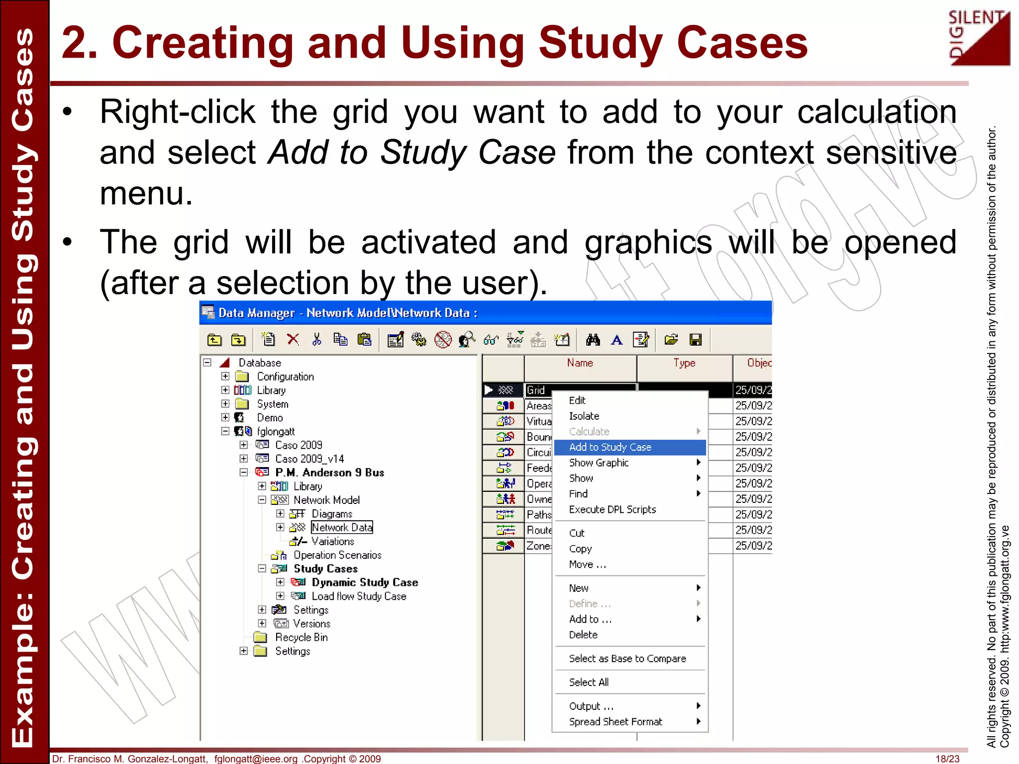 Dr. Francisco M. Gonzalez-Longatt, fglongatt@ieee.org .Copyright © 2009 18/23
Allrightsreserved.Nopartofthispublicationmaybereproducedordistributedinanyformwithoutpermissionoftheauthor.
Copyright©2009.http:www.fglongatt.org.ve
2. Creating and Using Study Cases
• Right-click the grid you want to add to your calculation
and select Add to Study Case from the context sensitive
menu.
• The grid will be activated and graphics will be opened
(after a selection by the user).
 