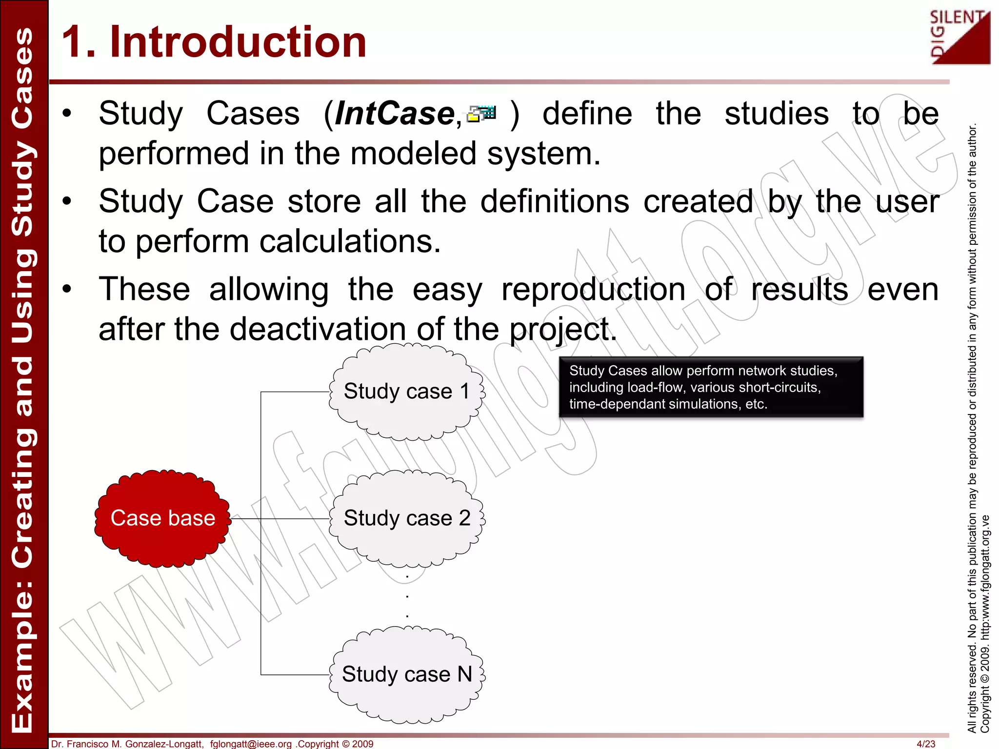 Dr. Francisco M. Gonzalez-Longatt, fglongatt@ieee.org .Copyright © 2009 4/23
Allrightsreserved.Nopartofthispublicationmaybereproducedordistributedinanyformwithoutpermissionoftheauthor.
Copyright©2009.http:www.fglongatt.org.ve
1. Introduction
• Study Cases (IntCase, ) define the studies to be
performed in the modeled system.
• Study Case store all the definitions created by the user
to perform calculations.
• These allowing the easy reproduction of results even
after the deactivation of the project.
Case base
Study case 1
Study case 2
Study case N
.
.
.
Study Cases allow perform network studies,
including load-flow, various short-circuits,
time-dependant simulations, etc.
 