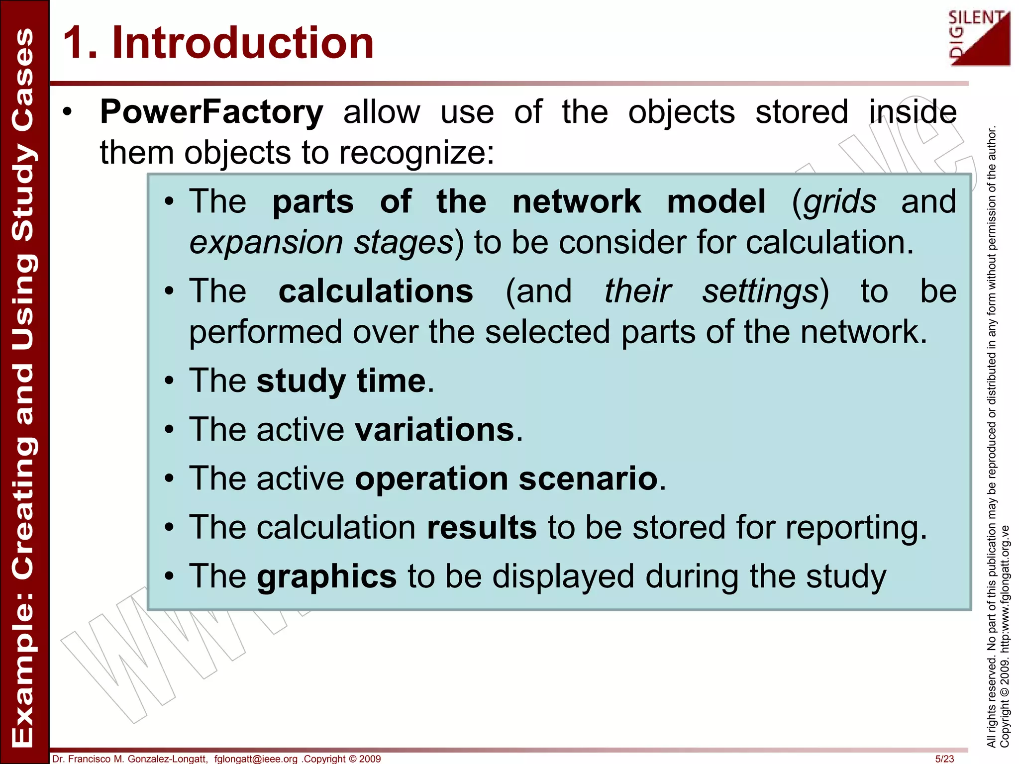 Dr. Francisco M. Gonzalez-Longatt, fglongatt@ieee.org .Copyright © 2009 5/23
Allrightsreserved.Nopartofthispublicationmaybereproducedordistributedinanyformwithoutpermissionoftheauthor.
Copyright©2009.http:www.fglongatt.org.ve
1. Introduction
• PowerFactory allow use of the objects stored inside
them objects to recognize:
• The parts of the network model (grids and
expansion stages) to be consider for calculation.
• The calculations (and their settings) to be
performed over the selected parts of the network.
• The study time.
• The active variations.
• The active operation scenario.
• The calculation results to be stored for reporting.
• The graphics to be displayed during the study
 