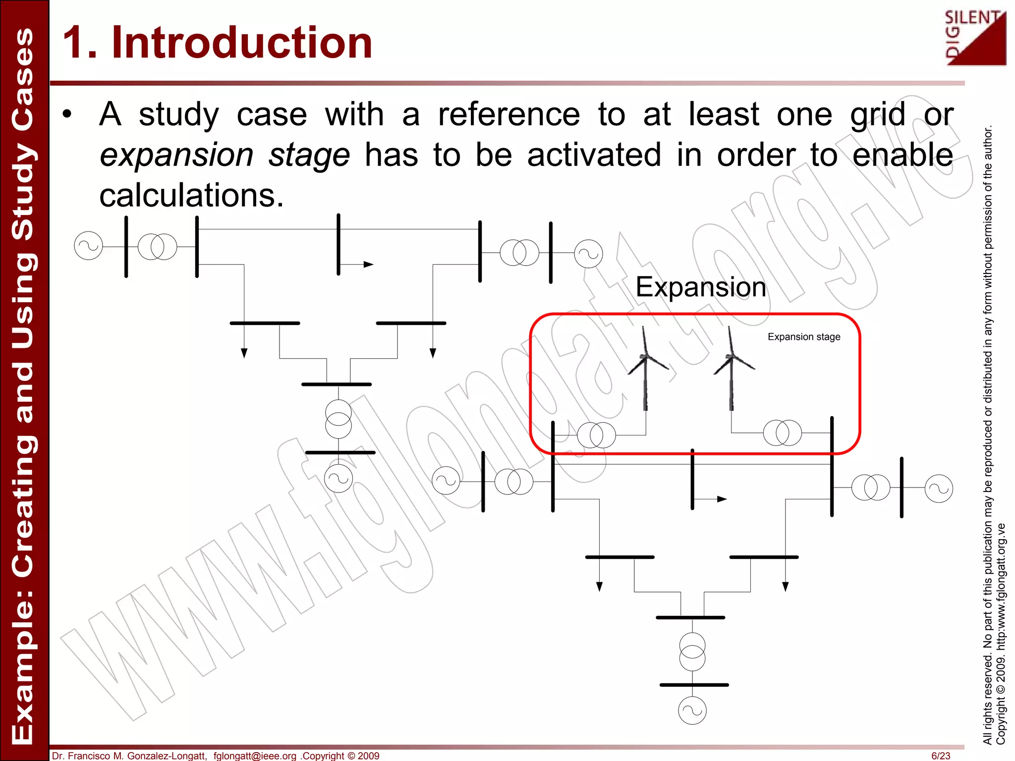 Dr. Francisco M. Gonzalez-Longatt, fglongatt@ieee.org .Copyright © 2009 6/23
Allrightsreserved.Nopartofthispublicationmaybereproducedordistributedinanyformwithoutpermissionoftheauthor.
Copyright©2009.http:www.fglongatt.org.ve
1. Introduction
• A study case with a reference to at least one grid or
expansion stage has to be activated in order to enable
calculations.
Expansion stage
Expansion
 