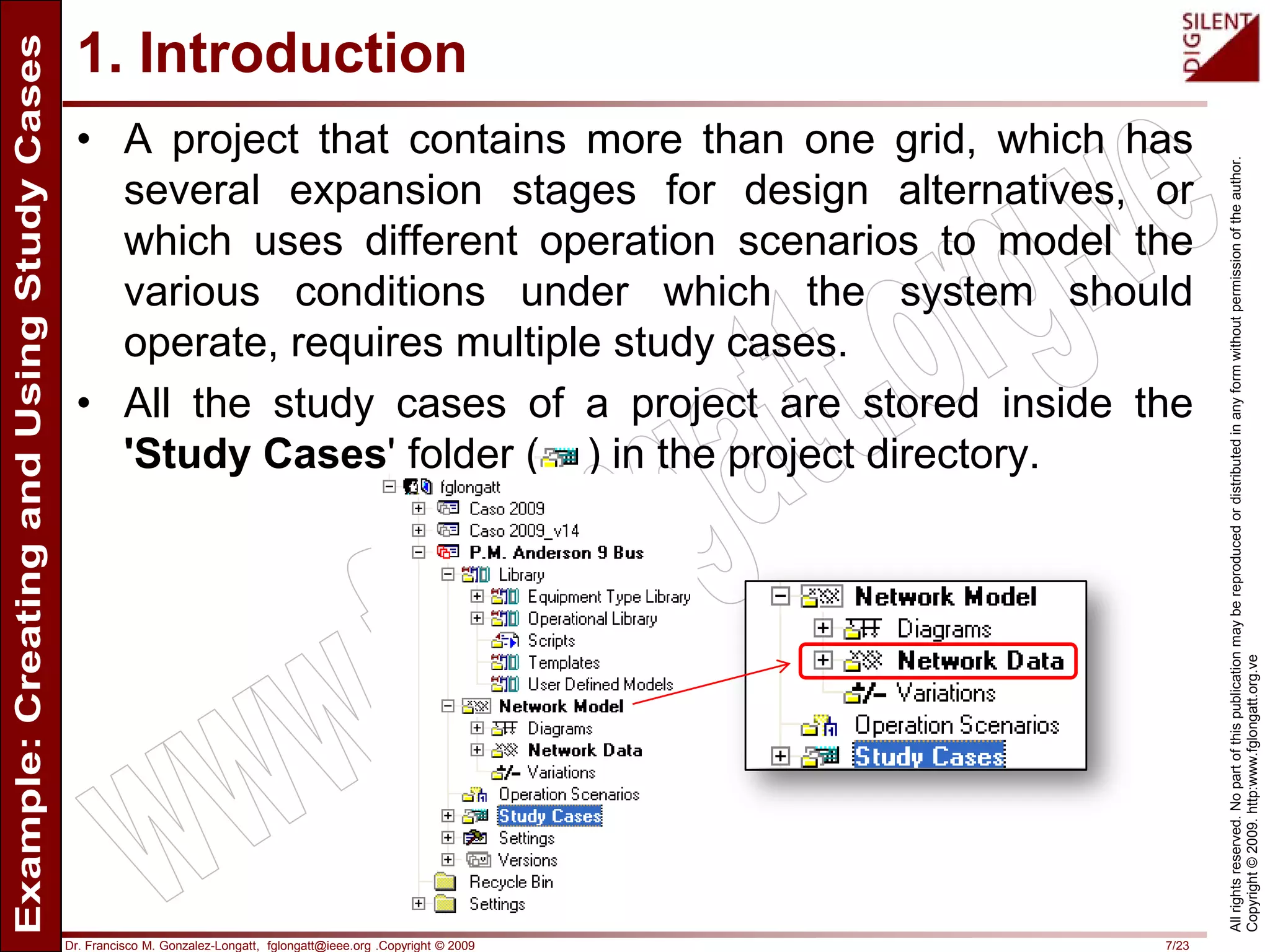 Dr. Francisco M. Gonzalez-Longatt, fglongatt@ieee.org .Copyright © 2009 7/23
Allrightsreserved.Nopartofthispublicationmaybereproducedordistributedinanyformwithoutpermissionoftheauthor.
Copyright©2009.http:www.fglongatt.org.ve
1. Introduction
• A project that contains more than one grid, which has
several expansion stages for design alternatives, or
which uses different operation scenarios to model the
various conditions under which the system should
operate, requires multiple study cases.
• All the study cases of a project are stored inside the
'Study Cases' folder ( ) in the project directory.
 