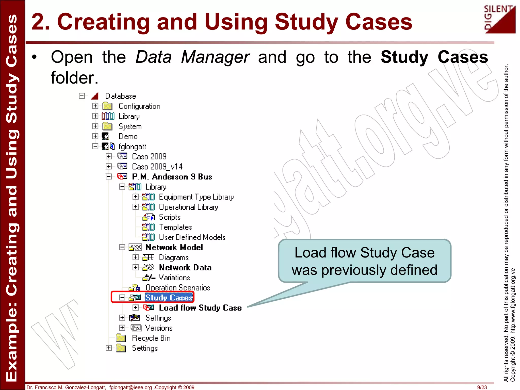 Dr. Francisco M. Gonzalez-Longatt, fglongatt@ieee.org .Copyright © 2009 9/23
Allrightsreserved.Nopartofthispublicationmaybereproducedordistributedinanyformwithoutpermissionoftheauthor.
Copyright©2009.http:www.fglongatt.org.ve
2. Creating and Using Study Cases
• Open the Data Manager and go to the Study Cases
folder.
Load flow Study Case
was previously defined
 